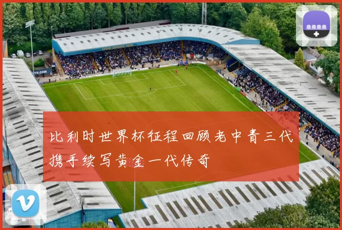 比利时世界杯征程回顾老中青三代携手续写黄金一代传奇