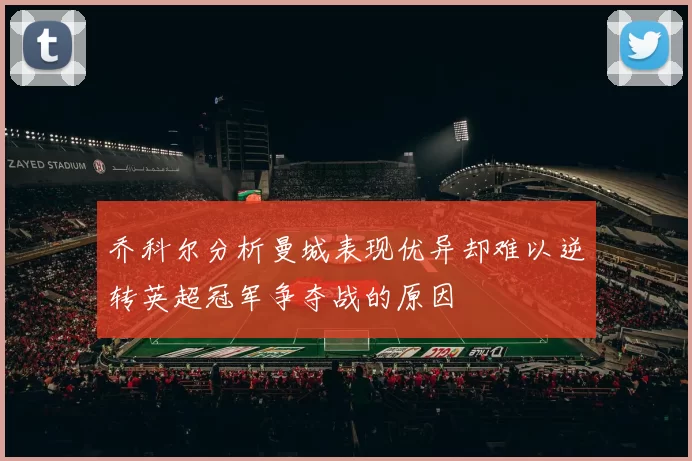 乔科尔分析曼城表现优异却难以逆转英超冠军争夺战的原因