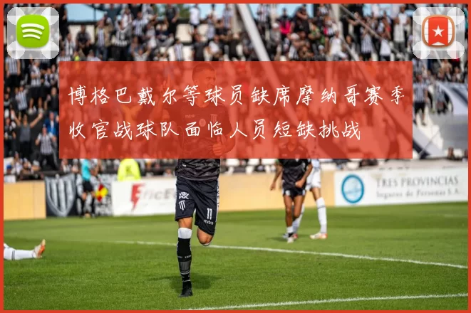 博格巴戴尔等球员缺席摩纳哥赛季收官战球队面临人员短缺挑战