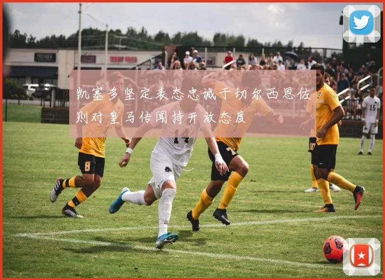凯塞多坚定表态忠诚于切尔西恩佐则对皇马传闻持开放态度