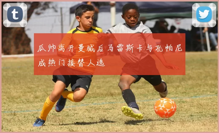 瓜帅离开曼城后马雷斯卡与孔帕尼成热门接替人选