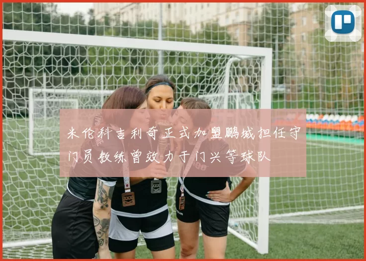 米伦科吉利奇正式加盟鹏城担任守门员教练曾效力于门兴等球队