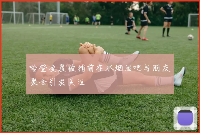 哈登凌晨被捕前在水烟酒吧与朋友聚会引发关注
