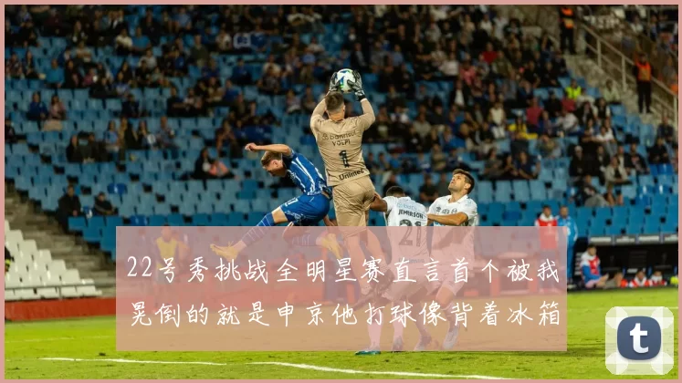 22号秀挑战全明星赛直言首个被我晃倒的就是申京他打球像背着冰箱一样笨重