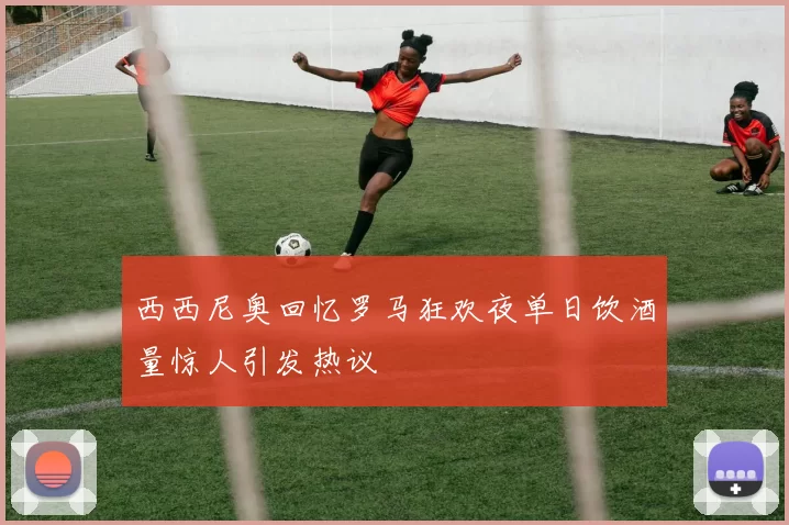 西西尼奥回忆罗马狂欢夜单日饮酒量惊人引发热议
