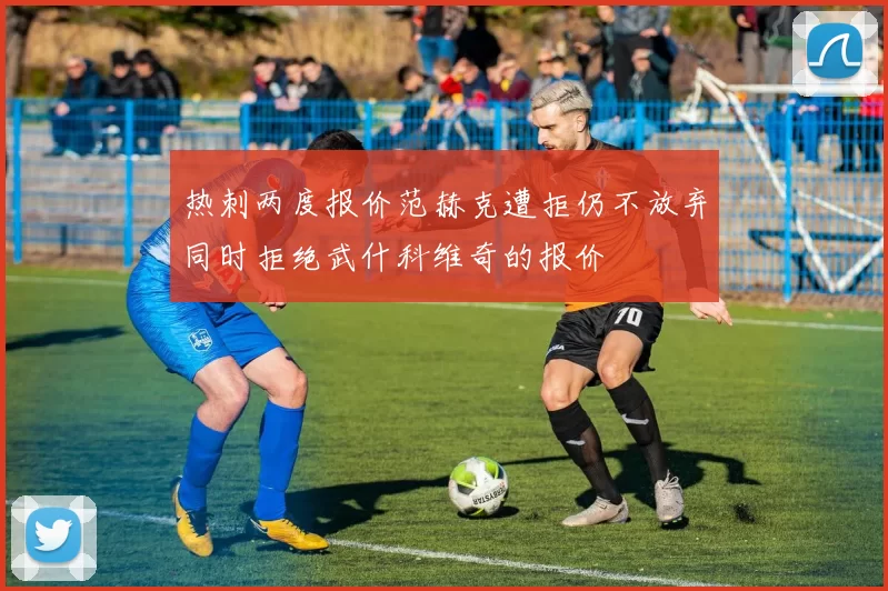 热刺两度报价范赫克遭拒仍不放弃同时拒绝武什科维奇的报价