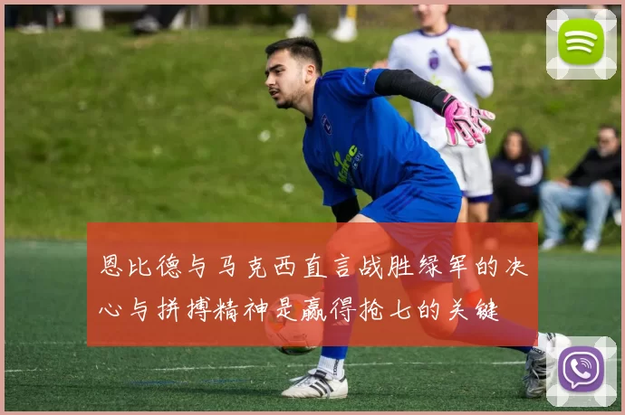 恩比德与马克西直言战胜绿军的决心与拼搏精神是赢得抢七的关键