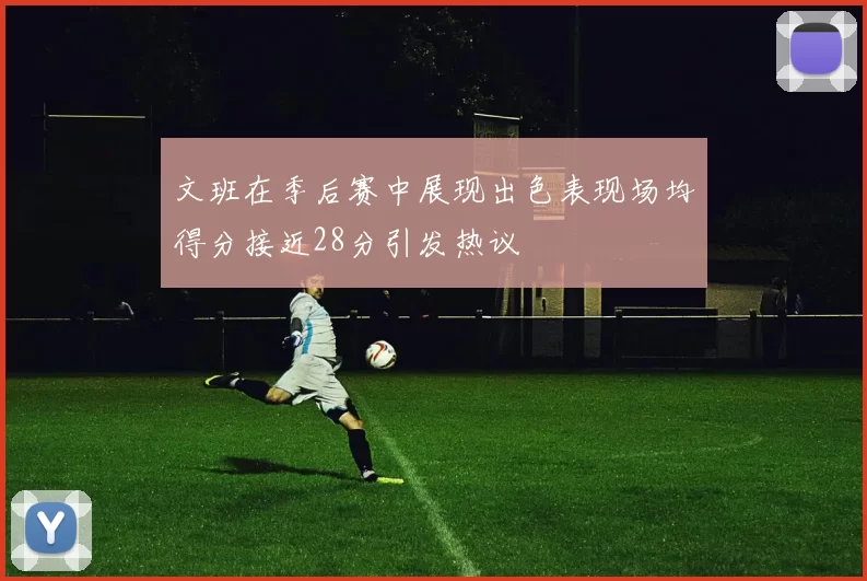文班在季后赛中展现出色表现场均得分接近28分引发热议