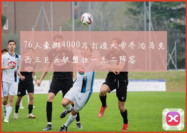 76人豪掷4000万打造大帝乔治马克西三巨头联盟独一无二阵容