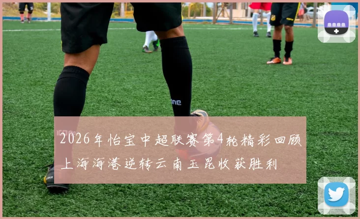 2026年怡宝中超联赛第4轮精彩回顾上海海港逆转云南玉昆收获胜利