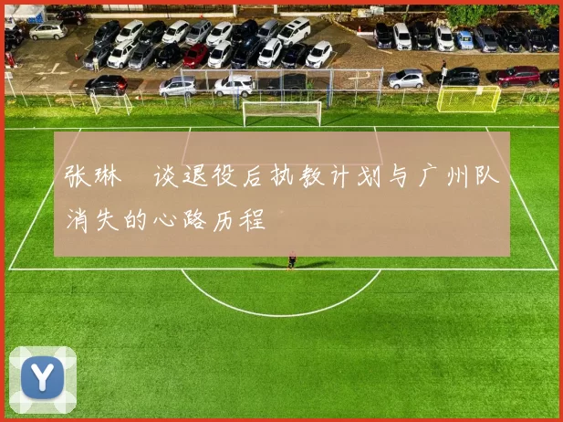 张琳芃谈退役后执教计划与广州队消失的心路历程