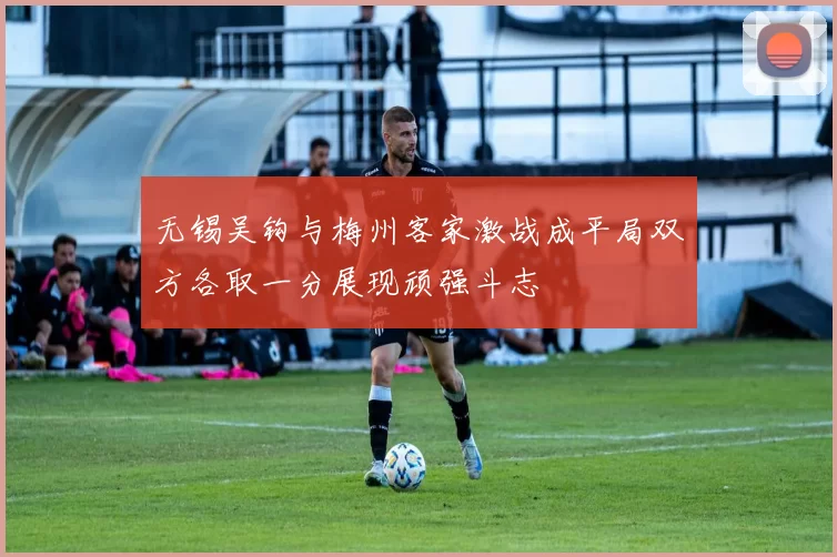 无锡吴钩与梅州客家激战成平局双方各取一分展现顽强斗志