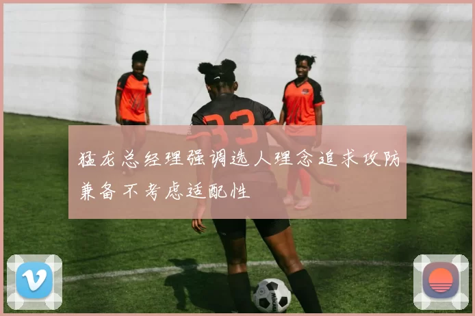 猛龙总经理强调选人理念追求攻防兼备不考虑适配性