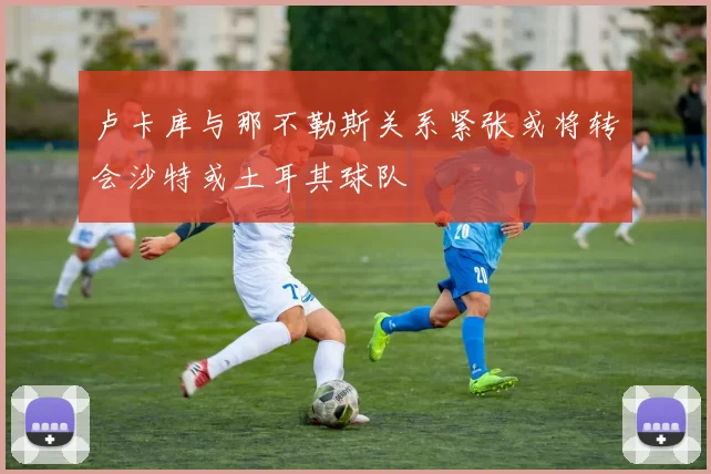 卢卡库与那不勒斯关系紧张或将转会沙特或土耳其球队