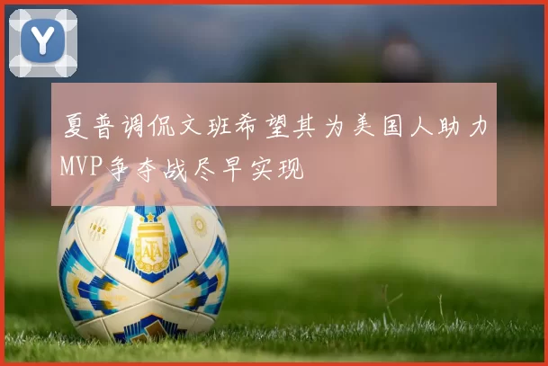 夏普调侃文班希望其为美国人助力MVP争夺战尽早实现