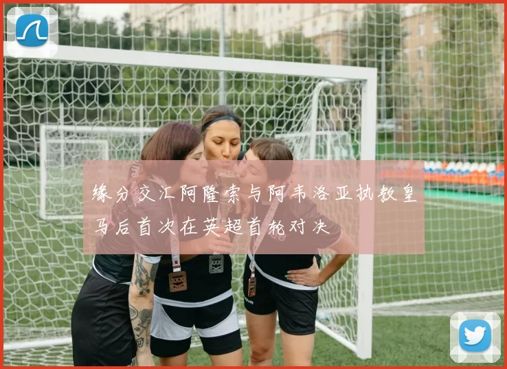 缘分交汇阿隆索与阿韦洛亚执教皇马后首次在英超首轮对决