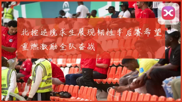 北控逆境求生展现韧性季后赛希望重燃激励全队奋战