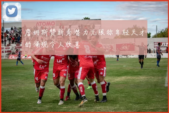 詹姆斯赞新秀潜力无限称年轻天才的涌现令人欣喜