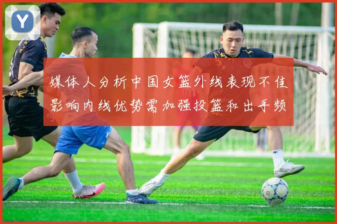 媒体人分析中国女篮外线表现不佳影响内线优势需加强投篮和出手频率
