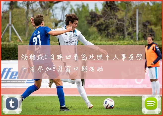 杨瀚森6日晚回青岛处理个人事务预计将参加8月窗口期活动