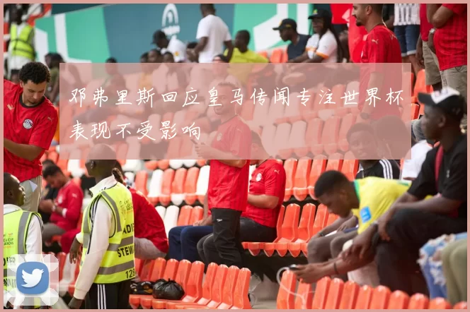 邓弗里斯回应皇马传闻专注世界杯表现不受影响