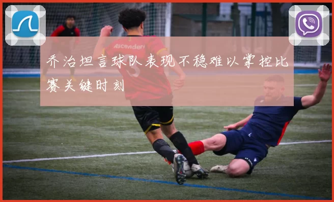 乔治坦言球队表现不稳难以掌控比赛关键时刻