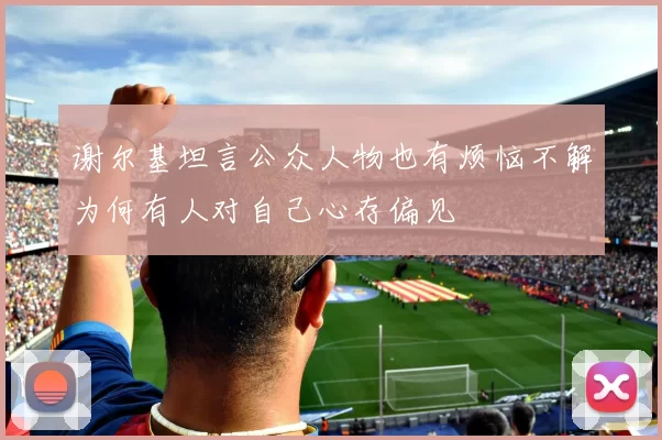 谢尔基坦言公众人物也有烦恼不解为何有人对自己心存偏见