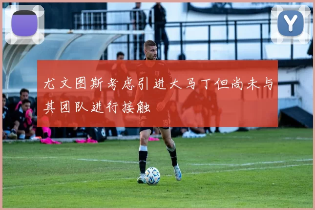 尤文图斯考虑引进大马丁但尚未与其团队进行接触