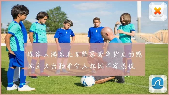 媒体人揭示北京阵容奢华背后的隐忧主力出勤率令人担忧不容忽视