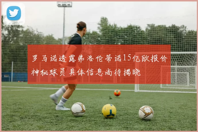罗马诺透露弗洛伦蒂诺15亿欧报价神秘球员具体信息尚待揭晓